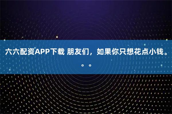 六六配资APP下载 朋友们，如果你只想花点小钱。。。