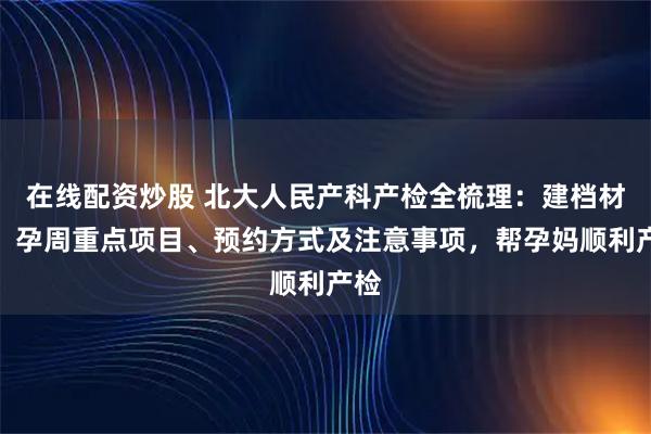 在线配资炒股 北大人民产科产检全梳理：建档材料、孕周重点项目、预约方式及注意事项，帮孕妈顺利产检