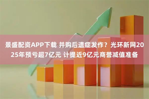 景盛配资APP下载 并购后遗症发作？光环新网2025年预亏超7亿元 计提近9亿元商誉减值准备