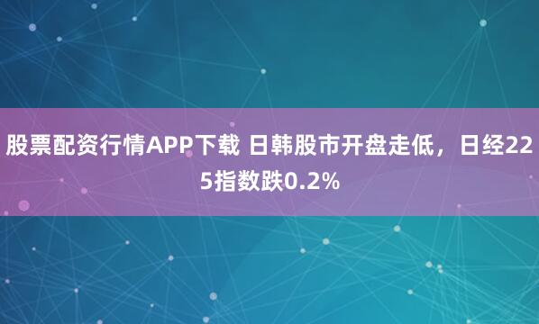 股票配资行情APP下载 日韩股市开盘走低，日经225指数跌0.2%
