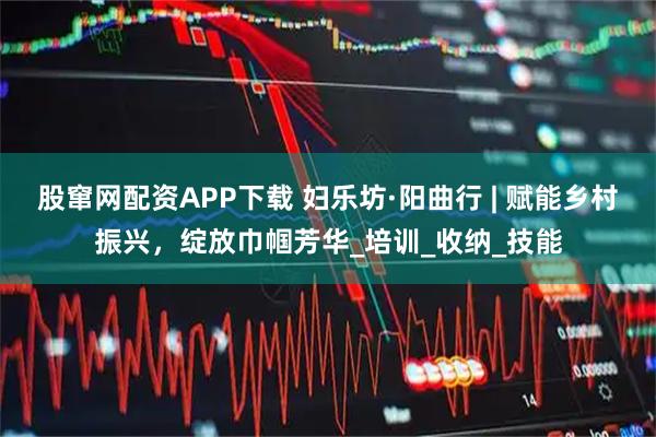 股窜网配资APP下载 妇乐坊·阳曲行 | 赋能乡村振兴，绽放巾帼芳华_培训_收纳_技能