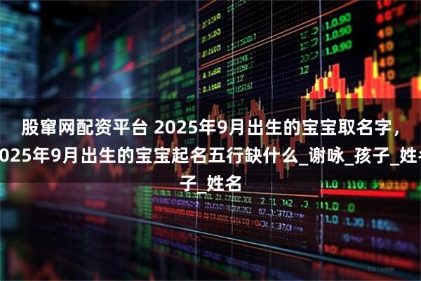 股窜网配资平台 2025年9月出生的宝宝取名字，2025年9月出生的宝宝起名五行缺什么_谢咏_孩子_姓名