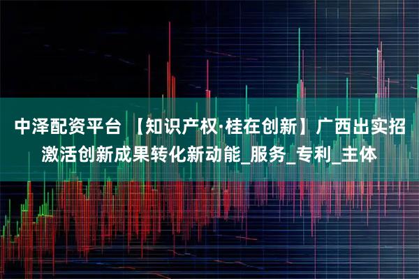 中泽配资平台 【知识产权·桂在创新】广西出实招激活创新成果转化新动能_服务_专利_主体