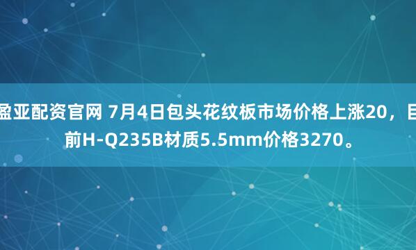 盈亚配资官网 7月4日包头花纹板市场价格上涨20，目前H-Q235B材质5.5mm价格3270。
