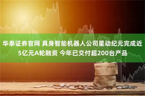 华泰证券官网 具身智能机器人公司星动纪元完成近5亿元A轮融资 今年已交付超200台产品
