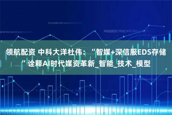 领航配资 中科大洋杜伟：“智媒+深信服EDS存储”诠释AI时代媒资革新_智能_技术_模型