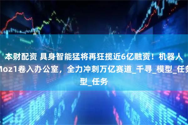 本财配资 具身智能猛将再狂揽近6亿融资！机器人Moz1卷入办公室，全力冲刺万亿赛道_千寻_模型_任务