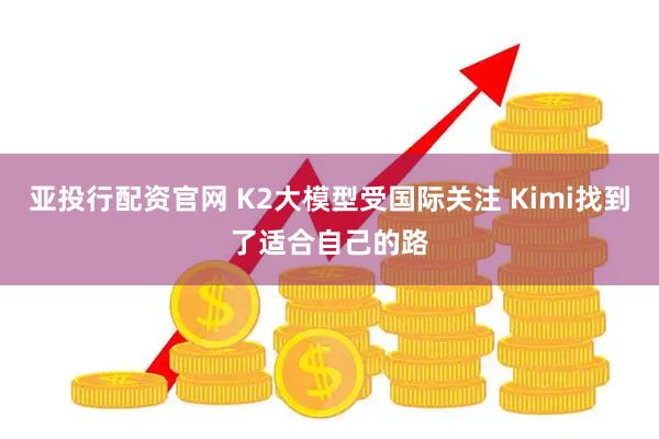 亚投行配资官网 K2大模型受国际关注 Kimi找到了适合自己的路