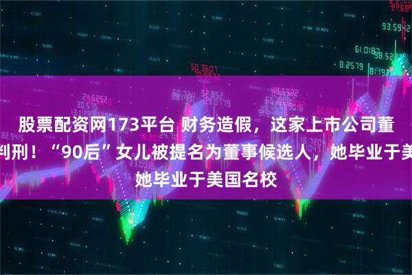 股票配资网173平台 财务造假,这家上市公司董事长被判刑!“90后”女儿被提名为董事候选人,她毕业于美国名校