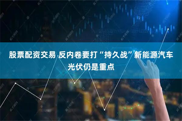 股票配资交易 反内卷要打“持久战”新能源汽车光伏仍是重点