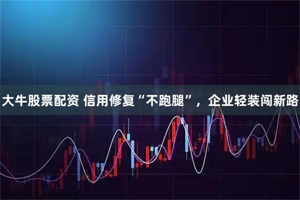 大牛股票配资 信用修复“不跑腿”，企业轻装闯新路