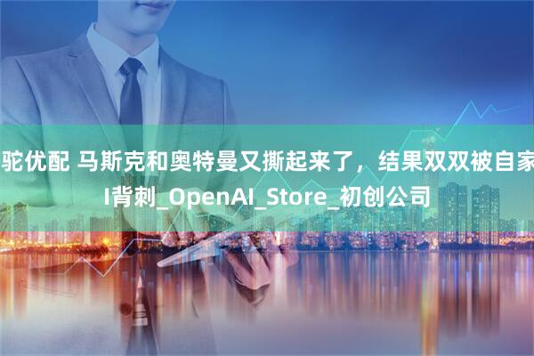 骆驼优配 马斯克和奥特曼又撕起来了，结果双双被自家AI背刺_OpenAI_Store_初创公司