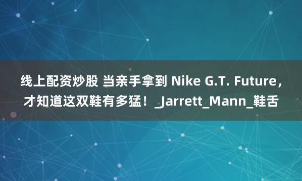 线上配资炒股 当亲手拿到 Nike G.T. Future，才知道这双鞋有多猛！_Jarrett_Mann_鞋舌