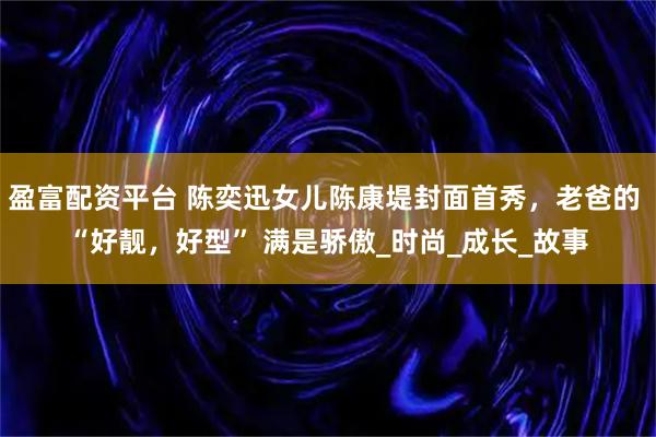 盈富配资平台 陈奕迅女儿陈康堤封面首秀，老爸的 “好靓，好型” 满是骄傲_时尚_成长_故事