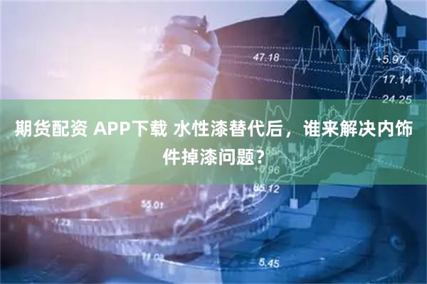 期货配资 APP下载 水性漆替代后,谁来解决内饰件掉漆问题?