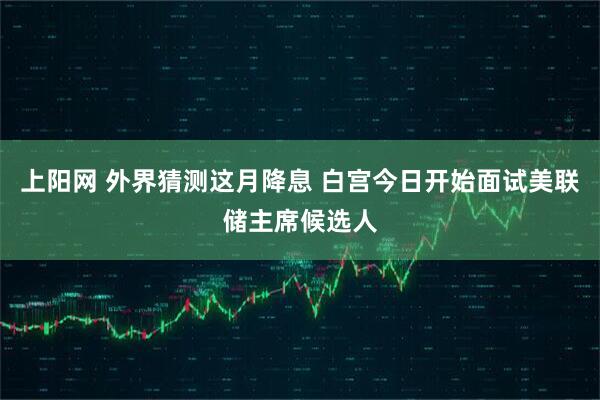 上阳网 外界猜测这月降息 白宫今日开始面试美联储主席候选人