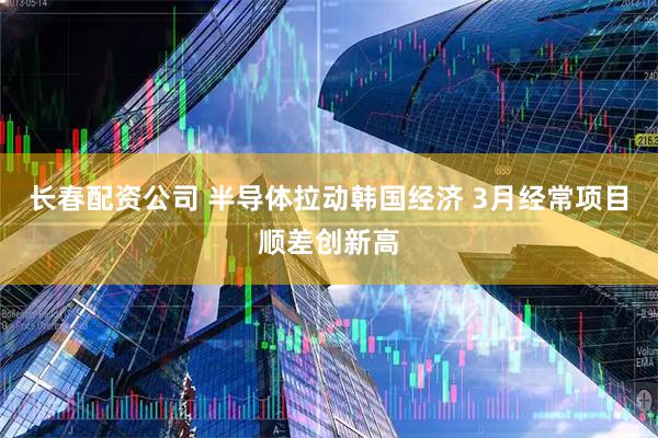 长春配资公司 半导体拉动韩国经济 3月经常项目顺差创新高