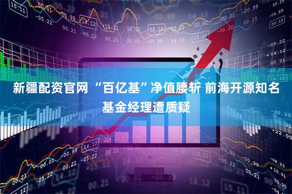 新疆配资官网 “百亿基”净值腰斩 前海开源知名基金经理遭质疑